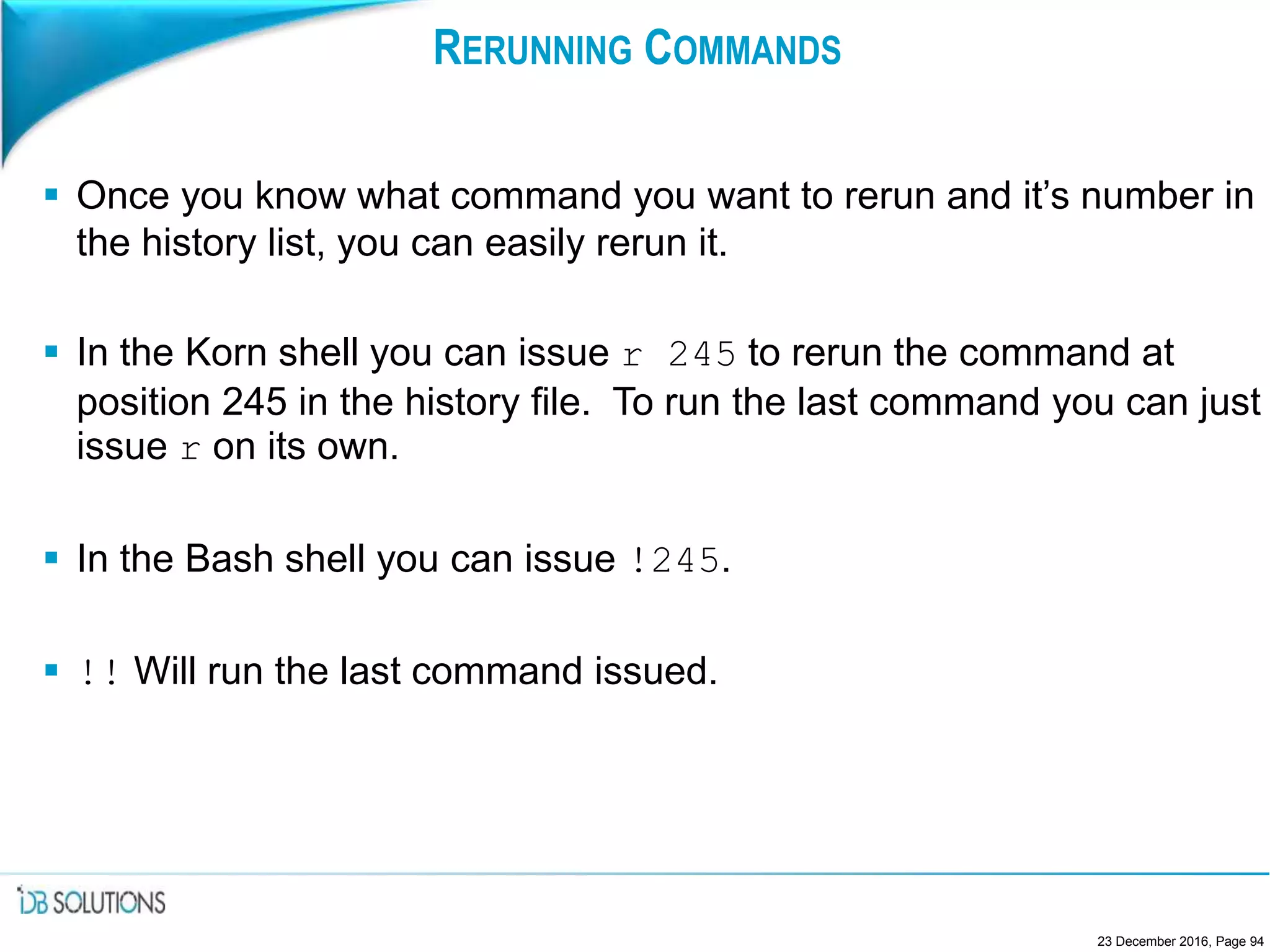 RERUNNING COMMANDS
 Once you know what command you want to rerun and it’s number in
the history list, you can easily rerun it.
 In the Korn shell you can issue r 245 to rerun the command at
position 245 in the history file. To run the last command you can just
issue r on its own.
 In the Bash shell you can issue !245.
 !! Will run the last command issued.
23 December 2016, Page 94
 