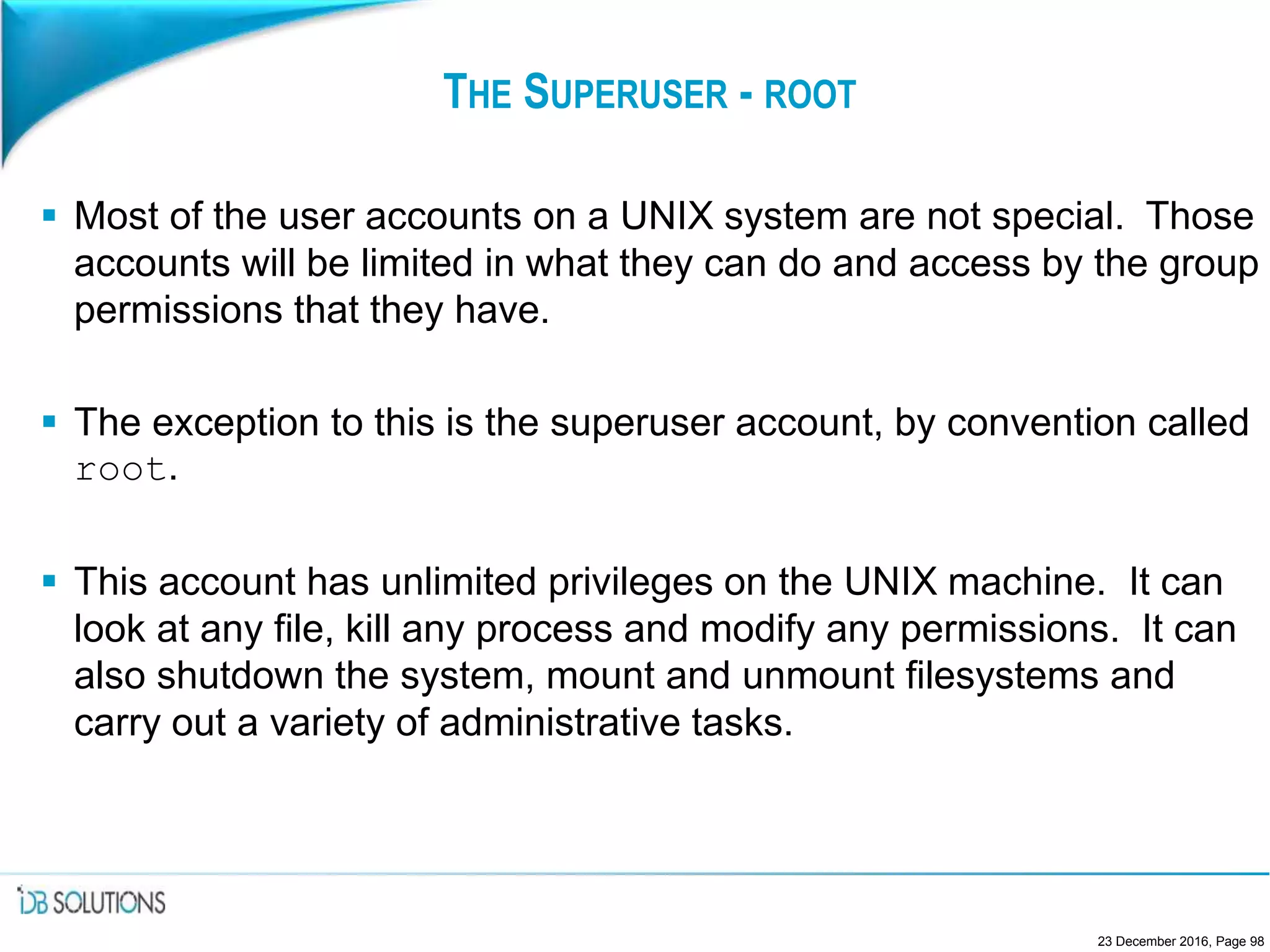 THE SUPERUSER - ROOT
 Most of the user accounts on a UNIX system are not special. Those
accounts will be limited in what they can do and access by the group
permissions that they have.
 The exception to this is the superuser account, by convention called
root.
 This account has unlimited privileges on the UNIX machine. It can
look at any file, kill any process and modify any permissions. It can
also shutdown the system, mount and unmount filesystems and
carry out a variety of administrative tasks.
23 December 2016, Page 98
 