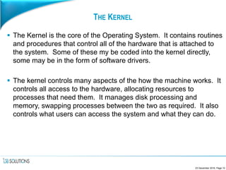 THE KERNEL
 The Kernel is the core of the Operating System. It contains routines
and procedures that control all of the hardware that is attached to
the system. Some of these my be coded into the kernel directly,
some may be in the form of software drivers.
 The kernel controls many aspects of the how the machine works. It
controls all access to the hardware, allocating resources to
processes that need them. It manages disk processing and
memory, swapping processes between the two as required. It also
controls what users can access the system and what they can do.
23 December 2016, Page 10
 