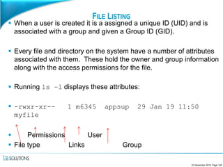 FILE LISTING
 When a user is created it is a assigned a unique ID (UID) and is
associated with a group and given a Group ID (GID).
 Every file and directory on the system have a number of attributes
associated with them. These hold the owner and group information
along with the access permissions for the file.
 Running ls –l displays these attributes:
 -rwxr-xr-- 1 m6345 appsup 29 Jan 19 11:50
myfile
 Permissions User
 File type Links Group
23 December 2016, Page 100
 