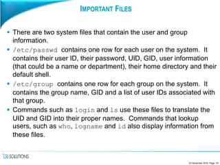 IMPORTANT FILES
 There are two system files that contain the user and group
information.
 /etc/passwd contains one row for each user on the system. It
contains their user ID, their password, UID, GID, user information
(that could be a name or department), their home directory and their
default shell.
 /etc/group contains one row for each group on the system. It
contains the group name, GID and a list of user IDs associated with
that group.
 Commands such as login and ls use these files to translate the
UID and GID into their proper names. Commands that lookup
users, such as who, logname and id also display information from
these files.
23 December 2016, Page 101
 