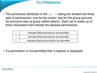 FILE PERMISSIONS
 The permission attributes in the ls –l listing are divided into three
sets of permissions: one for the owner, one for the group and one
for everyone else (a group called others). Each set is made up of
three characters that indicate the allowed permissions:
 If a permission is not permitted then a hyphen is displayed.
23 December 2016, Page 102
r Indicates Read permissions are permitted
w Indicates Write permissions are permitted
x Indicates Execute permission are permitted
 