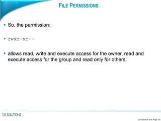 FILE PERMISSIONS
 So, the permission:
 rwxr-xr--
 allows read, write and execute access for the owner, read and
execute access for the group and read only for others.
23 December 2016, Page 103
 