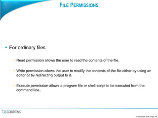 FILE PERMISSIONS
 For ordinary files:
• Read permission allows the user to read the contents of the file.
• Write permission allows the user to modify the contents of the file either by using an
editor or by redirecting output to it.
• Execute permission allows a program file or shell script to be executed from the
command line..
23 December 2016, Page 104
 