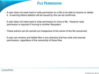 FILE PERMISSIONS
• A user does not need read or write permission on a file to be able to rename or delete
it. A warning before deletion will be issued by this can be confirmed.
• A user does not need read or write permission to move a file. However read
permission is required if moving to another filesystem.
• These actions can be carried out irrespective of the owner of the file concerned.
• A user can rename and delete files in any directory that has write and execute
permissions, regardless of the ownership of those files.
23 December 2016, Page 106
 