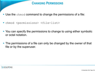 CHANGING PERMISSIONS
 Use the chmod command to change the permissions of a file:
 chmod <permissions> <file-list>
 You can specify the permissions to change to using either symbolic
or octal notation.
 The permissions of a file can only be changed by the owner of that
file or by the superuser.
23 December 2016, Page 108
 