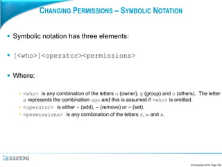 CHANGING PERMISSIONS – SYMBOLIC NOTATION
 Symbolic notation has three elements:
 [<who>]<operator><permissions>
 Where:
• <who> is any combination of the letters u (owner), g (group) and o (others). The letter
a represents the combination ugo and this is assumed if <who> is omitted.
• <operator> is either + (add), - (remove) or = (set).
• <permissions> is any combination of the letters r, w and x.
23 December 2016, Page 109
 