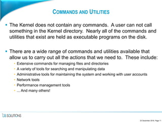 COMMANDS AND UTILITIES
 The Kernel does not contain any commands. A user can not call
something in the Kernel directory. Nearly all of the commands and
utilities that exist are held as executable programs on the disk.
 There are a wide range of commands and utilities available that
allow us to carry out all the actions that we need to. These include:
• Extensive commands for managing files and directories
• A variety of tools for searching and manipulating data
• Administrative tools for maintaining the system and working with user accounts
• Network tools
• Performance management tools
• ... And many others!
23 December 2016, Page 11
 