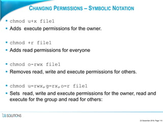 CHANGING PERMISSIONS – SYMBOLIC NOTATION
 chmod u+x file1
 Adds execute permissions for the owner.
 chmod +r file1
 Adds read permissions for everyone
 chmod o-rwx file1
 Removes read, write and execute permissions for others.
 chmod u=rwx,g=rx,o=r file1
 Sets read, write and execute permissions for the owner, read and
execute for the group and read for others:
23 December 2016, Page 110
 
