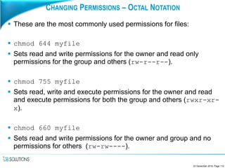 CHANGING PERMISSIONS – OCTAL NOTATION
 These are the most commonly used permissions for files:
 chmod 644 myfile
 Sets read and write permissions for the owner and read only
permissions for the group and others (rw-r--r--).
 chmod 755 myfile
 Sets read, write and execute permissions for the owner and read
and execute permissions for both the group and others (rwxr-xr-
x).
 chmod 660 myfile
 Sets read and write permissions for the owner and group and no
permissions for others (rw-rw----).
23 December 2016, Page 112
 