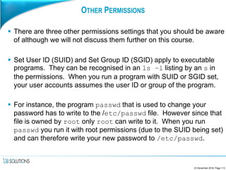 OTHER PERMISSIONS
 There are three other permissions settings that you should be aware
of although we will not discuss them further on this course.
 Set User ID (SUID) and Set Group ID (SGID) apply to executable
programs. They can be recognised in an ls –l listing by an s in
the permissions. When you run a program with SUID or SGID set,
your user accounts assumes the user ID or group of the program.
 For instance, the program passwd that is used to change your
password has to write to the /etc/passwd file. However since that
file is owned by root only root can write to it. When you run
passwd you run it with root permissions (due to the SUID being set)
and can therefore write your new password to /etc/passwd.
23 December 2016, Page 113
 