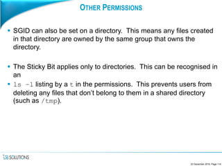 OTHER PERMISSIONS
 SGID can also be set on a directory. This means any files created
in that directory are owned by the same group that owns the
directory.
 The Sticky Bit applies only to directories. This can be recognised in
an
 ls –l listing by a t in the permissions. This prevents users from
deleting any files that don’t belong to them in a shared directory
(such as /tmp).
23 December 2016, Page 114
 