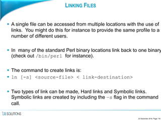 LINKING FILES
 A single file can be accessed from multiple locations with the use of
links. You might do this for instance to provide the same profile to a
number of different users.
 In many of the standard Perl binary locations link back to one binary
(check out /bin/perl for instance).
 The command to create links is:
 ln [-s] <source-file> < link-destination>
 Two types of link can be made, Hard links and Symbolic links.
Symbolic links are created by including the –s flag in the command
call.
23 December 2016, Page 116
 