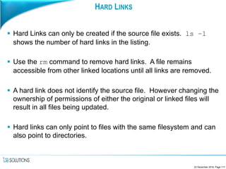 HARD LINKS
 Hard Links can only be created if the source file exists. ls –l
shows the number of hard links in the listing.
 Use the rm command to remove hard links. A file remains
accessible from other linked locations until all links are removed.
 A hard link does not identify the source file. However changing the
ownership of permissions of either the original or linked files will
result in all files being updated.
 Hard links can only point to files with the same filesystem and can
also point to directories.
23 December 2016, Page 117
 