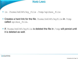 HARD LINKS
 ln /home/m6345/my_file /tmp/spikes_file
 Creates a hard link for the file /home/m6345/myfile in /tmp
called spikes_file.
 If /home/m6345/myfile is deleted the file in /tmp will persist until
it is deleted as well.
23 December 2016, Page 118
 