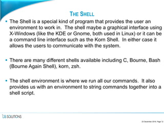 THE SHELL
 The Shell is a special kind of program that provides the user an
environment to work in. The shell maybe a graphical interface using
X-Windows (like the KDE or Gnome, both used in Linux) or it can be
a command line interface such as the Korn Shell. In either case it
allows the users to communicate with the system.
 There are many different shells available including C, Bourne, Bash
(Bourne Again Shell), korn, zsh.
 The shell environment is where we run all our commands. It also
provides us with an environment to string commands together into a
shell script.
23 December 2016, Page 12
 