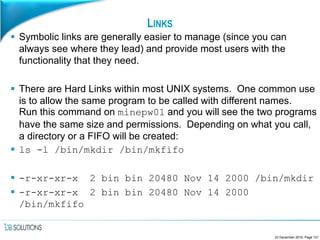 LINKS
 Symbolic links are generally easier to manage (since you can
always see where they lead) and provide most users with the
functionality that they need.
 There are Hard Links within most UNIX systems. One common use
is to allow the same program to be called with different names.
Run this command on minepw01 and you will see the two programs
have the same size and permissions. Depending on what you call,
a directory or a FIFO will be created:
 ls -l /bin/mkdir /bin/mkfifo
 -r-xr-xr-x 2 bin bin 20480 Nov 14 2000 /bin/mkdir
 -r-xr-xr-x 2 bin bin 20480 Nov 14 2000
/bin/mkfifo
23 December 2016, Page 121
 