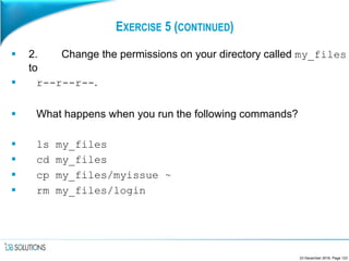 EXERCISE 5 (CONTINUED)
 2. Change the permissions on your directory called my_files
to
 r--r--r--.
 What happens when you run the following commands?
 ls my_files
 cd my_files
 cp my_files/myissue ~
 rm my_files/login
23 December 2016, Page 123
 