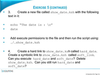 EXERCISE 5 (CONTINUED)
 3. Create a new file called show_date.ksh with the following
text in it:
 echo “The date is : c”
 date
 Add execute permissions to the file and then run the script using:
 ./.show_date.ksh
 4. Create a hard link to show_date.ksh called hard_date.
Create a symbolic link to show_date.ksh called soft_link.
Can you execute hard_date and soft_date? Delete
show_date.ksh. Can you still run hard_date and
soft_date?
23 December 2016, Page 124
 