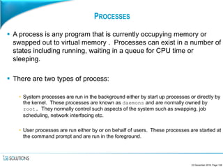 PROCESSES
 A process is any program that is currently occupying memory or
swapped out to virtual memory . Processes can exist in a number of
states including running, waiting in a queue for CPU time or
sleeping.
 There are two types of process:
• System processes are run in the background either by start up processes or directly by
the kernel. These processes are known as daemons and are normally owned by
root. They normally control such aspects of the system such as swapping, job
scheduling, network interfacing etc.
• User processes are run either by or on behalf of users. These processes are started at
the command prompt and are run in the foreground.
23 December 2016, Page 128
 