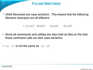 FILE AND DIRECTORIES
 UNIX filenames are case sensitive. This means that the following
filename examples are all different:
 stuff STUFF Stuff StuFF
 Since all commands and utilities are also held as files on the disk,
those command calls are also case sensitive:
 ls –f is not the same as ls -F.
23 December 2016, Page 13
 