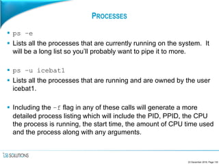 PROCESSES
 ps –e
 Lists all the processes that are currently running on the system. It
will be a long list so you’ll probably want to pipe it to more.
 ps –u icebat1
 Lists all the processes that are running and are owned by the user
icebat1.
 Including the –f flag in any of these calls will generate a more
detailed process listing which will include the PID, PPID, the CPU
the process is running, the start time, the amount of CPU time used
and the process along with any arguments.
23 December 2016, Page 130
 