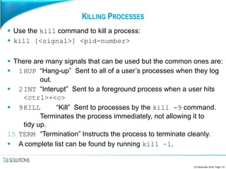 KILLING PROCESSES
 Use the kill command to kill a process:
 kill [<signal>] <pid-number>
 There are many signals that can be used but the common ones are:
 1HUP “Hang-up” Sent to all of a user’s processes when they log
out.
 2INT “Interupt” Sent to a foreground process when a user hits
<ctrl>+<c>
 9KILL “Kill” Sent to processes by the kill -9 command.
Terminates the process immediately, not allowing it to
tidy up.
15 TERM “Termination” Instructs the process to terminate cleanly.
 A complete list can be found by running kill –l.
23 December 2016, Page 131
 
