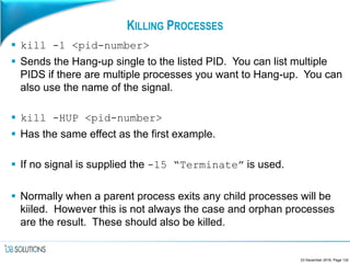 KILLING PROCESSES
 kill -1 <pid-number>
 Sends the Hang-up single to the listed PID. You can list multiple
PIDS if there are multiple processes you want to Hang-up. You can
also use the name of the signal.
 kill -HUP <pid-number>
 Has the same effect as the first example.
 If no signal is supplied the -15 “Terminate” is used.
 Normally when a parent process exits any child processes will be
kiiled. However this is not always the case and orphan processes
are the result. These should also be killed.
23 December 2016, Page 132
 