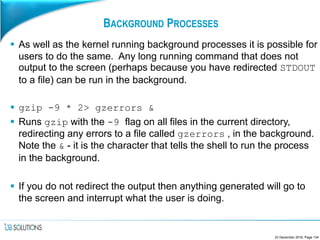 BACKGROUND PROCESSES
 As well as the kernel running background processes it is possible for
users to do the same. Any long running command that does not
output to the screen (perhaps because you have redirected STDOUT
to a file) can be run in the background.
 gzip -9 * 2> gzerrors &
 Runs gzip with the -9 flag on all files in the current directory,
redirecting any errors to a file called gzerrors , in the background.
Note the & - it is the character that tells the shell to run the process
in the background.
 If you do not redirect the output then anything generated will go to
the screen and interrupt what the user is doing.
23 December 2016, Page 134
 