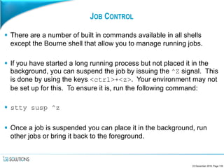 JOB CONTROL
 There are a number of built in commands available in all shells
except the Bourne shell that allow you to manage running jobs.
 If you have started a long running process but not placed it in the
background, you can suspend the job by issuing the ^Z signal. This
is done by using the keys <ctrl>+<z>. Your environment may not
be set up for this. To ensure it is, run the following command:
 stty susp ^z
 Once a job is suspended you can place it in the background, run
other jobs or bring it back to the foreground.
23 December 2016, Page 135
 