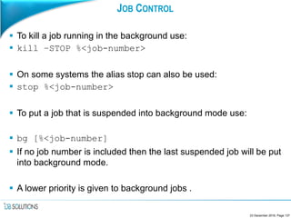 JOB CONTROL
 To kill a job running in the background use:
 kill –STOP %<job-number>
 On some systems the alias stop can also be used:
 stop %<job-number>
 To put a job that is suspended into background mode use:
 bg [%<job-number]
 If no job number is included then the last suspended job will be put
into background mode.
 A lower priority is given to background jobs .
23 December 2016, Page 137
 