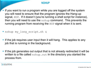 NOHUP
 If you want to run a program while you are logged off the system
you will need to ensure that the program ignores the Hang-up
signal, HUP. If it doesn’t (you’re running a shell script for instance),
then you will need to use the nohup command. This prevents the
running program from receiving the HUP signal when it is sent.
 nohup my_long_script.sh &
 If the job requires user input then it will hang. This applies to any
job that is running in the background.
 If the job generates out output that is not already redirected it will be
written to a file called nohup.out in the directory you started the
process from.
23 December 2016, Page 138
 