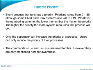 PROCESS PRIORITY
 Every process that runs has a priority. Priorities range from 0 – 39,
although some UNIX and Linux systems use -20 to +19. Whatever
the numbering scheme, the lower the number the higher the priority.
The higher the priority the more system resources that process will
get.
 Only the superuser can increase the priority of a process. Users
can only reduce the priority of their processes.
 The commands nice and renice are used for this. However they
are only mentioned here for awareness.
23 December 2016, Page 139
 