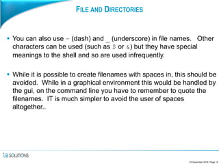 FILE AND DIRECTORIES
 You can also use – (dash) and _ (underscore) in file names. Other
characters can be used (such as $ or &) but they have special
meanings to the shell and so are used infrequently.
 While it is possible to create filenames with spaces in, this should be
avoided. While in a graphical environment this would be handled by
the gui, on the command line you have to remember to quote the
filenames. IT is much simpler to avoid the user of spaces
altogether..
23 December 2016, Page 14
 