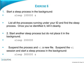 EXERCISE 6
1. Start a sleep process in the background:
 sleep 100000 &
 List all the processes running under your ID and find the sleep
process. Once you’ve identified it, kill it cleanly.
 2. Start another sleep process but do not place it in the
background.
 sleep 200000
 Suspend the process and vi a new file. Suspend the vi
session and start a sleep process in the background:
 sleep 300000 &
23 December 2016, Page 140
 