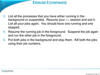 EXERCISE 6 (CONTINUED)
3. List all the processes that you have either running in the
background or suspended. Resume your vi session and exit it.
List all your jobs again. You should have one running and one
stopped.
4. Resume the running job in the foreground. Suspend the job again
and run the other job in the foreground.
5. Put both jobs in the background and stop them. Kill both the jobs
using their job numbers.
23 December 2016, Page 141
 