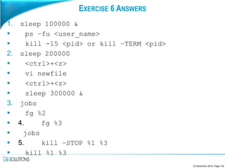 EXERCISE 6 ANSWERS
1. sleep 100000 &
 ps –fu <user_name>
 kill -15 <pid> or kill –TERM <pid>
2. sleep 200000
 <ctrl>+<z>
 vi newfile
 <ctrl>+<z>
 sleep 300000 &
3. jobs
 fg %2
 4. fg %3
 jobs
 5. kill –STOP %1 %3
 kill %1 %3
23 December 2016, Page 142
 