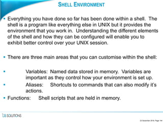 SHELL ENVIRONMENT
 Everything you have done so far has been done within a shell. The
shell is a program like everything else in UNIX but it provides the
environment that you work in. Understanding the different elements
of the shell and how they can be configured will enable you to
exhibit better control over your UNIX session.
 There are three main areas that you can customise within the shell:
 Variables: Named data stored in memory. Variables are
important as they control how your environment is set up.
 Aliases: Shortcuts to commands that can also modify it’s
actions.
 Functions: Shell scripts that are held in memory.
23 December 2016, Page 144
 