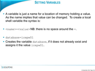SETTING VARIABLES
 A variable is just a name for a location of memory holding a value.
As the name implies that value can be changed. To create a local
shell variable the syntax is:
 <name>=<value>NB: there is no space around the =.
 database=icepw01
 Creates the variable database, if it does not already exist and
assigns it the value icepw01.
23 December 2016, Page 146
 