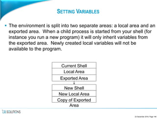 SETTING VARIABLES
 The environment is split into two separate areas: a local area and an
exported area. When a child process is started from your shell (for
instance you run a new program) it will only inherit variables from
the exported area. Newly created local variables will not be
available to the program.
23 December 2016, Page 148
Local Area
Exported Area
New Shell
New Local Area
Current Shell
Copy of Exported
Area
 