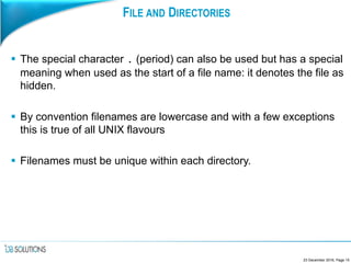 FILE AND DIRECTORIES
 The special character . (period) can also be used but has a special
meaning when used as the start of a file name: it denotes the file as
hidden.
 By convention filenames are lowercase and with a few exceptions
this is true of all UNIX flavours
 Filenames must be unique within each directory.
23 December 2016, Page 15
 