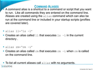 COMMAND ALIASES
 A command alias is a shortcut to a command or script that you want
to run. Like all commands they are entered on the command line.
Aliases are created using the alias command which can also be
run at the command line or included in your startup scripts (profiles
are covered later).
 alias ll=‘ls –l’
 Creates an alias called ll that executes ls –l in the current
directory .
 alias rm=‘rm –i’
 Creates an alias called rm that executes rm –i when rm is called
on the command line.
 To list all current aliases call alias with no arguments.
23 December 2016, Page 151
 