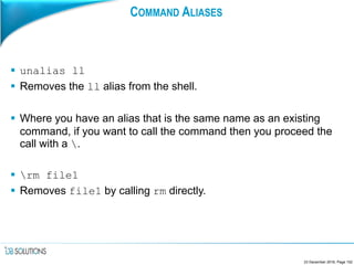 COMMAND ALIASES
 unalias ll
 Removes the ll alias from the shell.
 Where you have an alias that is the same name as an existing
command, if you want to call the command then you proceed the
call with a .
 rm file1
 Removes file1 by calling rm directly.
23 December 2016, Page 152
 