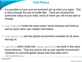 YOUR PROFILE
 It is possible to have your environment set up when you logon. This
is done through the use of profile files. There are several that
control the setup of your shell, some of which you will not be able to
change.
 /etc/passwd holds the users name, home directory and shell as
well as some other user related information.
 /etc/profile sets the global environment variables for all users
that log on.
 .profile (Korn shell) and .bash_profile can exist in the users
home directory. They are used to set up user specific environment
variables or overwrite global values that have been set in
/etc/profile.
23 December 2016, Page 153
 
