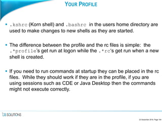 YOUR PROFILE
 .kshrc (Korn shell) and .bashrc in the users home directory are
used to make changes to new shells as they are started.
 The difference between the profile and the rc files is simple: the
.*profile’s get run at logon while the .*rc‘s get run when a new
shell is created.
 If you need to run commands at startup they can be placed in the rc
files. While they should work if they are in the profile, if you are
using sessions such as CDE or Java Desktop then the commands
might not execute correctly.
23 December 2016, Page 154
 