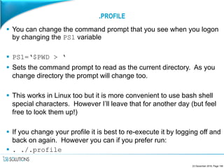 .PROFILE
 You can change the command prompt that you see when you logon
by changing the PS1 variable
 PS1=‘$PWD > ‘
 Sets the command prompt to read as the current directory. As you
change directory the prompt will change too.
 This works in Linux too but it is more convenient to use bash shell
special characters. However I’ll leave that for another day (but feel
free to look them up!)
 If you change your profile it is best to re-execute it by logging off and
back on again. However you can if you prefer run:
 . ./.profile
23 December 2016, Page 156
 