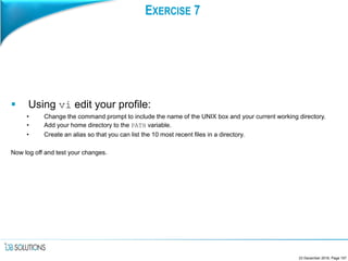 EXERCISE 7
 Using vi edit your profile:
• Change the command prompt to include the name of the UNIX box and your current working directory.
• Add your home directory to the PATH variable.
• Create an alias so that you can list the 10 most recent files in a directory.
Now log off and test your changes.
23 December 2016, Page 157
 