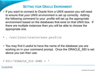 SETTING YOUR ORACLE ENVIRONMENT
 If you want to connect to Oracle from a UNIX session you will need
to ensure that your UNIX environment is set up correctly. Adding
the following command to your .profile will set up the appropriate
environment based on the databases that exist on that UNIX box. If
there are multiple instances then you will be able to choose the
appropriate one.
 . /usr/local/oracle/user.profile
 You may find it useful to have the name of the database you are
working on in your command prompt. Once the ORACLE_SID is set
above you can then use:
 PS1=‘$ORACLE_SID $PWD > ‘
23 December 2016, Page 160
 