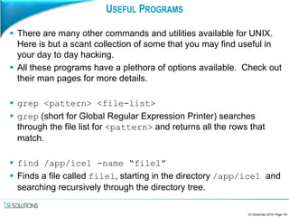 USEFUL PROGRAMS
 There are many other commands and utilities available for UNIX.
Here is but a scant collection of some that you may find useful in
your day to day hacking.
 All these programs have a plethora of options available. Check out
their man pages for more details.
 grep <pattern> <file-list>
 grep (short for Global Regular Expression Printer) searches
through the file list for <pattern> and returns all the rows that
match.
 find /app/ice1 -name “file1”
 Finds a file called file1, starting in the directory /app/ice1 and
searching recursively through the directory tree.
23 December 2016, Page 161
 