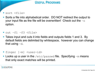 USEFUL PROGRAMS
 sort <file>
 Sorts a file into alphabetical order. DO NOT redirect the output to
your input file as the file will be overwritten! Check out the –o
option.
 cut –f1 –f3 <file>
 Takes input and cuts it into fields and outputs fields 1 and 3. By
default fields are delimited by whitespace, however you can change
that using –d.
 finger [-m] <user-id>
 Looks up a user in the /etc/passwd file. Specifying –m means
that only exact matches will be printed.
23 December 2016, Page 162
 